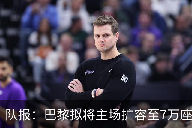 队报：巴黎拟将主场扩容至7万座，打造媲美欧洲豪门的现代化球场